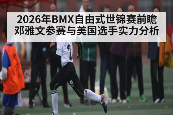 2026年BMX自由式世锦赛前瞻 邓雅文参赛与美国选手实力分析（kaiyun）