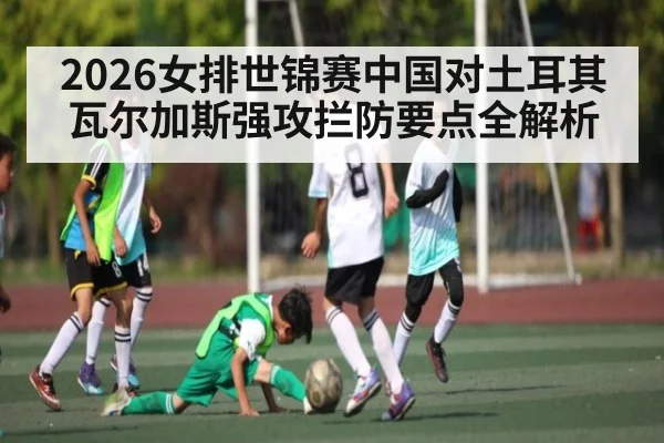 2026女排世锦赛中国对土耳其瓦尔加斯强攻拦防要点全解析