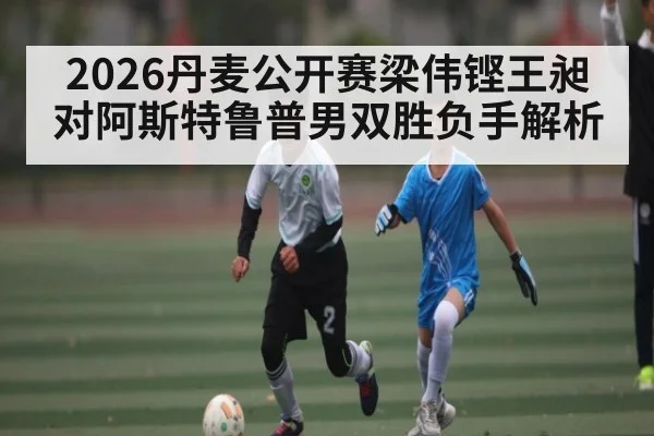 2026丹麦公开赛梁伟铿王昶对阿斯特鲁普男双胜负手解析