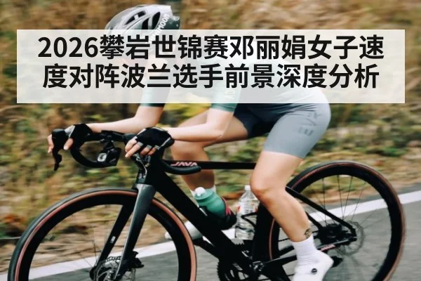 2026攀岩世锦赛邓丽娟女子速度对阵波兰选手前景深度分析
